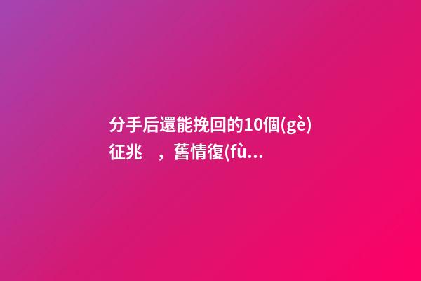 分手后還能挽回的10個(gè)征兆，舊情復(fù)燃的征兆